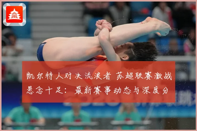 凯尔特人对决流浪者 苏超联赛激战悬念十足：最新赛事动态与深度分析