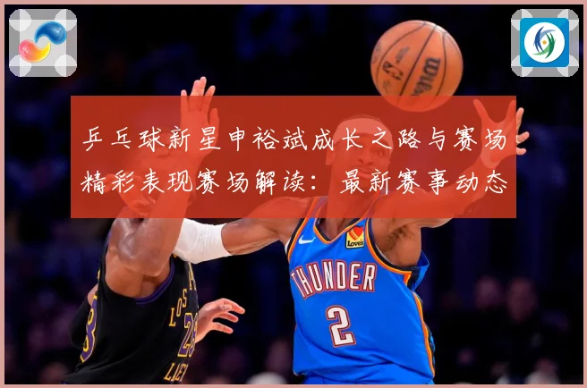 乒乓球新星申裕斌成长之路与赛场精彩表现赛场解读：最新赛事动态与深度分析