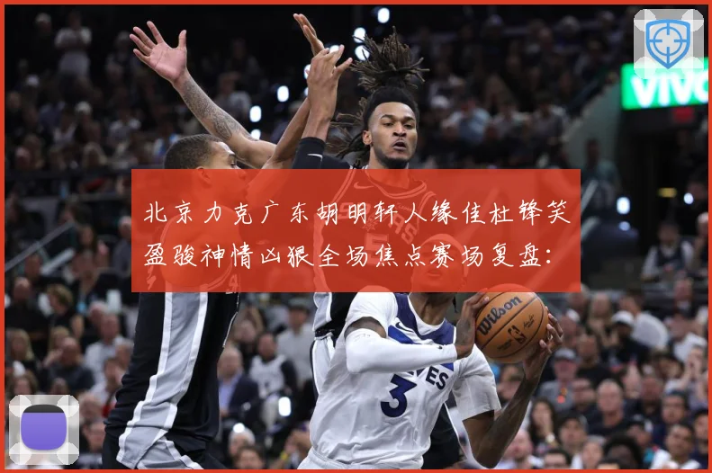 北京力克广东胡明轩人缘佳杜锋笑盈骏神情凶狠全场焦点赛场复盘：最新赛事动态与深度分析