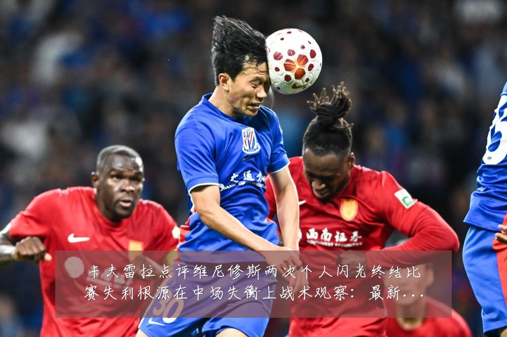 卡夫雷拉点评维尼修斯两次个人闪光终结比赛失利根源在中场失衡上战术观察:最新赛事动态与深度分析