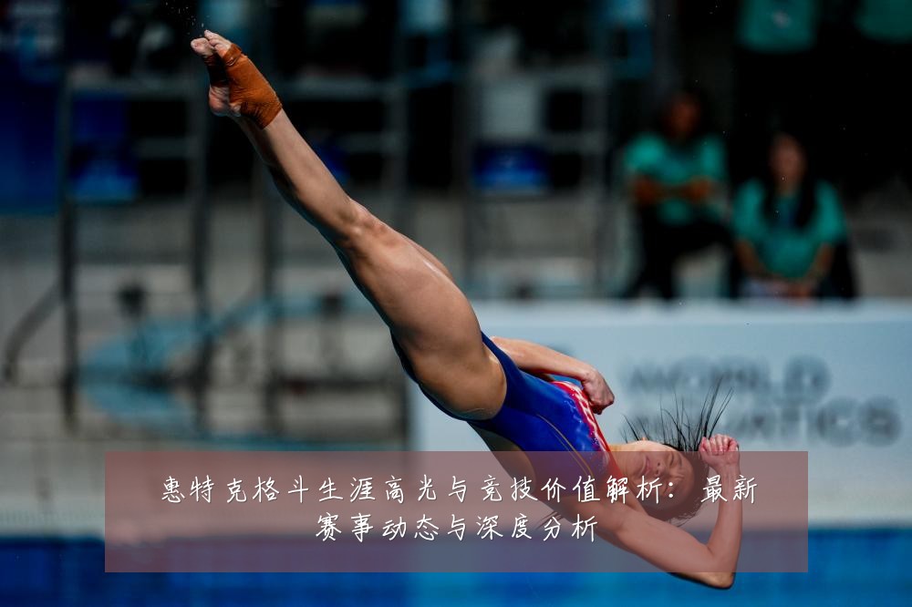惠特克格斗生涯高光与竞技价值解析：最新赛事动态与深度分析
