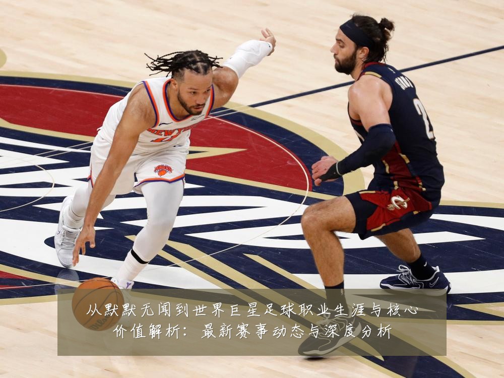 从默默无闻到世界巨星足球职业生涯与核心价值解析:最新赛事动态与深度分析